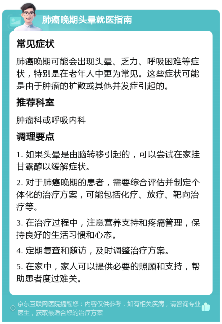 肺癌晚期头晕就医指南 常见症状 肺癌晚期可能会出现头晕、乏力、呼吸困难等症状，特别是在老年人中更为常见。这些症状可能是由于肿瘤的扩散或其他并发症引起的。 推荐科室 肿瘤科或呼吸内科 调理要点 1. 如果头晕是由脑转移引起的，可以尝试在家挂甘露醇以缓解症状。 2. 对于肺癌晚期的患者，需要综合评估并制定个体化的治疗方案，可能包括化疗、放疗、靶向治疗等。 3. 在治疗过程中，注意营养支持和疼痛管理，保持良好的生活习惯和心态。 4. 定期复查和随访，及时调整治疗方案。 5. 在家中，家人可以提供必要的照顾和支持，帮助患者度过难关。