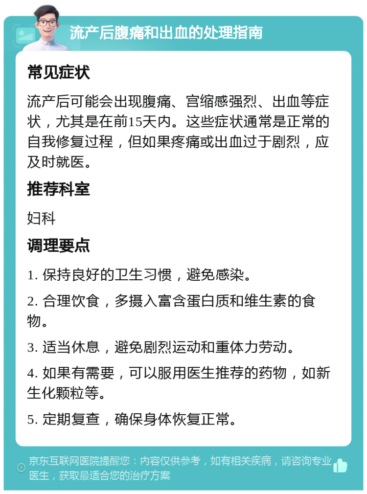 流产后腹痛和出血的处理指南 常见症状 流产后可能会出现腹痛、宫缩感强烈、出血等症状，尤其是在前15天内。这些症状通常是正常的自我修复过程，但如果疼痛或出血过于剧烈，应及时就医。 推荐科室 妇科 调理要点 1. 保持良好的卫生习惯，避免感染。 2. 合理饮食，多摄入富含蛋白质和维生素的食物。 3. 适当休息，避免剧烈运动和重体力劳动。 4. 如果有需要，可以服用医生推荐的药物，如新生化颗粒等。 5. 定期复查，确保身体恢复正常。