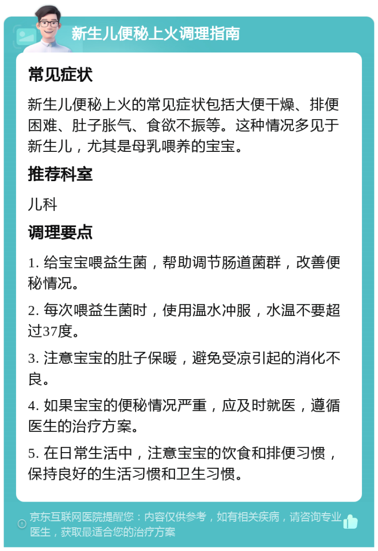 新生儿便秘上火调理指南 常见症状 新生儿便秘上火的常见症状包括大便干燥、排便困难、肚子胀气、食欲不振等。这种情况多见于新生儿，尤其是母乳喂养的宝宝。 推荐科室 儿科 调理要点 1. 给宝宝喂益生菌，帮助调节肠道菌群，改善便秘情况。 2. 每次喂益生菌时，使用温水冲服，水温不要超过37度。 3. 注意宝宝的肚子保暖，避免受凉引起的消化不良。 4. 如果宝宝的便秘情况严重，应及时就医，遵循医生的治疗方案。 5. 在日常生活中，注意宝宝的饮食和排便习惯，保持良好的生活习惯和卫生习惯。