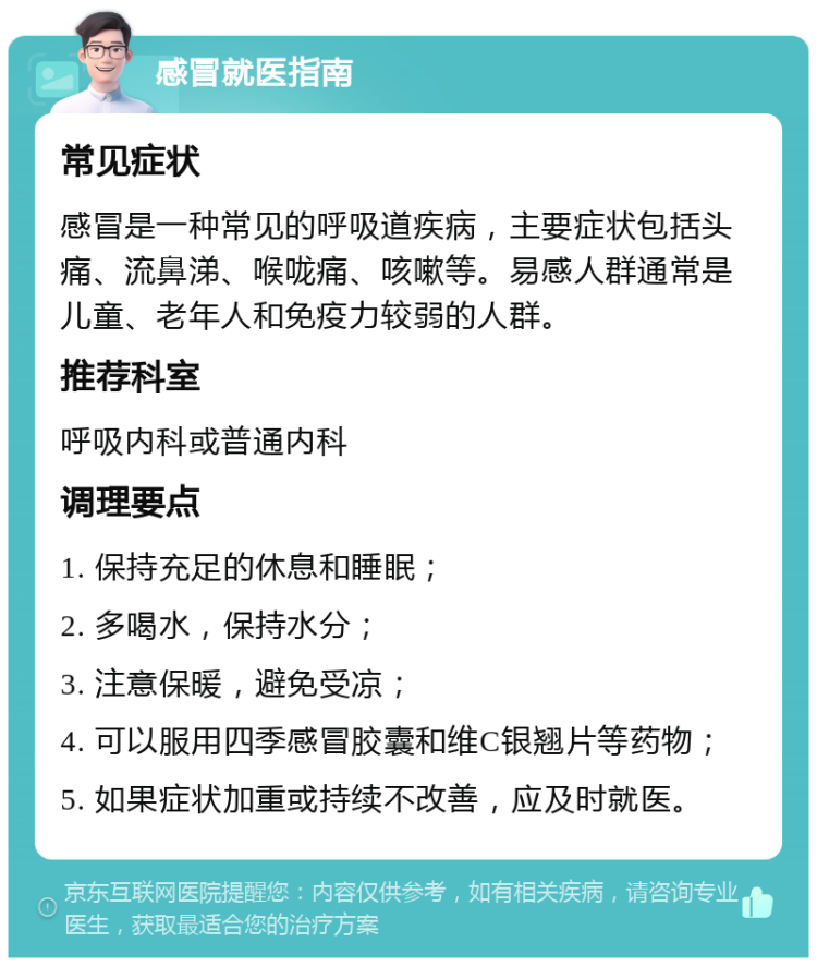 感冒就医指南 常见症状 感冒是一种常见的呼吸道疾病，主要症状包括头痛、流鼻涕、喉咙痛、咳嗽等。易感人群通常是儿童、老年人和免疫力较弱的人群。 推荐科室 呼吸内科或普通内科 调理要点 1. 保持充足的休息和睡眠； 2. 多喝水，保持水分； 3. 注意保暖，避免受凉； 4. 可以服用四季感冒胶囊和维C银翘片等药物； 5. 如果症状加重或持续不改善，应及时就医。