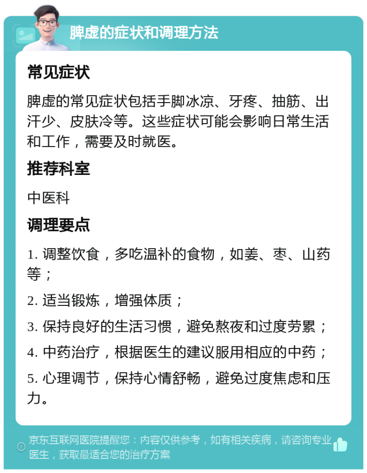 脾虚的症状和调理方法 常见症状 脾虚的常见症状包括手脚冰凉、牙疼、抽筋、出汗少、皮肤冷等。这些症状可能会影响日常生活和工作，需要及时就医。 推荐科室 中医科 调理要点 1. 调整饮食，多吃温补的食物，如姜、枣、山药等； 2. 适当锻炼，增强体质； 3. 保持良好的生活习惯，避免熬夜和过度劳累； 4. 中药治疗，根据医生的建议服用相应的中药； 5. 心理调节，保持心情舒畅，避免过度焦虑和压力。