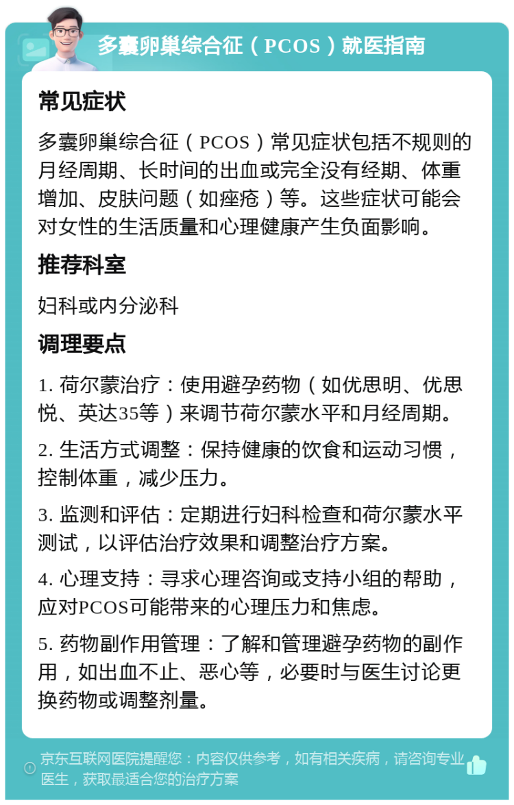 多囊卵巢综合征（PCOS）就医指南 常见症状 多囊卵巢综合征（PCOS）常见症状包括不规则的月经周期、长时间的出血或完全没有经期、体重增加、皮肤问题（如痤疮）等。这些症状可能会对女性的生活质量和心理健康产生负面影响。 推荐科室 妇科或内分泌科 调理要点 1. 荷尔蒙治疗：使用避孕药物（如优思明、优思悦、英达35等）来调节荷尔蒙水平和月经周期。 2. 生活方式调整：保持健康的饮食和运动习惯，控制体重，减少压力。 3. 监测和评估：定期进行妇科检查和荷尔蒙水平测试，以评估治疗效果和调整治疗方案。 4. 心理支持：寻求心理咨询或支持小组的帮助，应对PCOS可能带来的心理压力和焦虑。 5. 药物副作用管理：了解和管理避孕药物的副作用，如出血不止、恶心等，必要时与医生讨论更换药物或调整剂量。