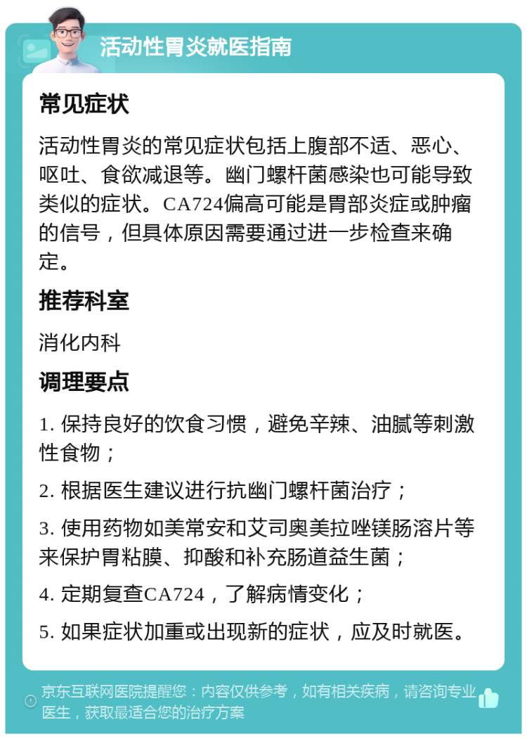 活动性胃炎就医指南 常见症状 活动性胃炎的常见症状包括上腹部不适、恶心、呕吐、食欲减退等。幽门螺杆菌感染也可能导致类似的症状。CA724偏高可能是胃部炎症或肿瘤的信号，但具体原因需要通过进一步检查来确定。 推荐科室 消化内科 调理要点 1. 保持良好的饮食习惯，避免辛辣、油腻等刺激性食物； 2. 根据医生建议进行抗幽门螺杆菌治疗； 3. 使用药物如美常安和艾司奥美拉唑镁肠溶片等来保护胃粘膜、抑酸和补充肠道益生菌； 4. 定期复查CA724，了解病情变化； 5. 如果症状加重或出现新的症状，应及时就医。