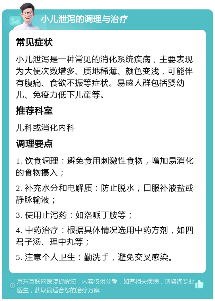 小儿泄泻的调理与治疗 常见症状 小儿泄泻是一种常见的消化系统疾病，主要表现为大便次数增多、质地稀薄、颜色变浅，可能伴有腹痛、食欲不振等症状。易感人群包括婴幼儿、免疫力低下儿童等。 推荐科室 儿科或消化内科 调理要点 1. 饮食调理：避免食用刺激性食物，增加易消化的食物摄入； 2. 补充水分和电解质：防止脱水，口服补液盐或静脉输液； 3. 使用止泻药：如洛哌丁胺等； 4. 中药治疗：根据具体情况选用中药方剂，如四君子汤、理中丸等； 5. 注意个人卫生：勤洗手，避免交叉感染。