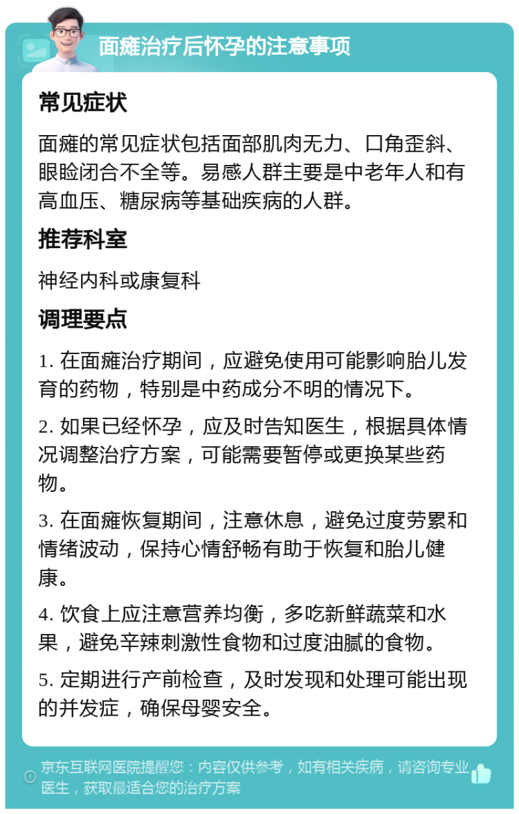 面瘫治疗后怀孕的注意事项 常见症状 面瘫的常见症状包括面部肌肉无力、口角歪斜、眼睑闭合不全等。易感人群主要是中老年人和有高血压、糖尿病等基础疾病的人群。 推荐科室 神经内科或康复科 调理要点 1. 在面瘫治疗期间，应避免使用可能影响胎儿发育的药物，特别是中药成分不明的情况下。 2. 如果已经怀孕，应及时告知医生，根据具体情况调整治疗方案，可能需要暂停或更换某些药物。 3. 在面瘫恢复期间，注意休息，避免过度劳累和情绪波动，保持心情舒畅有助于恢复和胎儿健康。 4. 饮食上应注意营养均衡，多吃新鲜蔬菜和水果，避免辛辣刺激性食物和过度油腻的食物。 5. 定期进行产前检查，及时发现和处理可能出现的并发症，确保母婴安全。