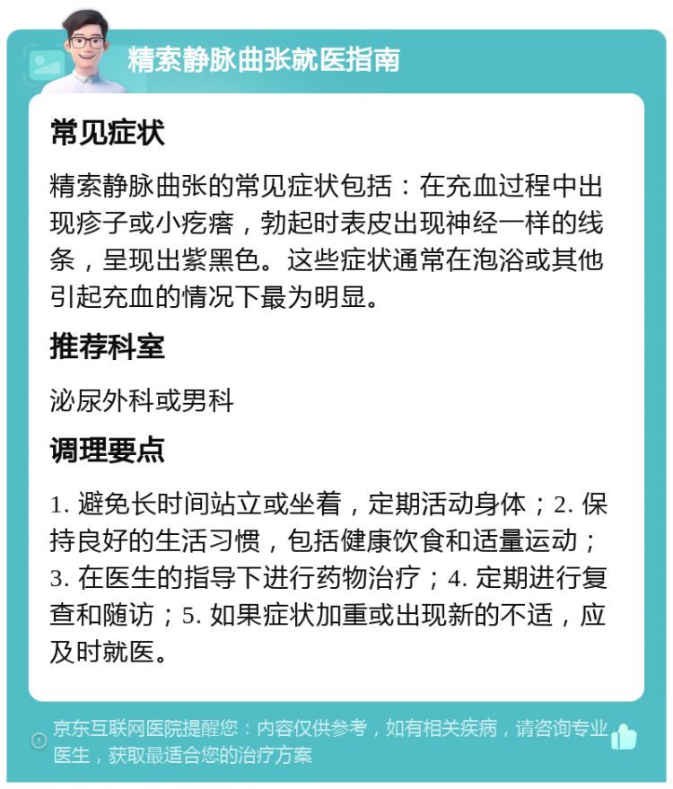 精索静脉曲张就医指南 常见症状 精索静脉曲张的常见症状包括：在充血过程中出现疹子或小疙瘩，勃起时表皮出现神经一样的线条，呈现出紫黑色。这些症状通常在泡浴或其他引起充血的情况下最为明显。 推荐科室 泌尿外科或男科 调理要点 1. 避免长时间站立或坐着，定期活动身体；2. 保持良好的生活习惯，包括健康饮食和适量运动；3. 在医生的指导下进行药物治疗；4. 定期进行复查和随访；5. 如果症状加重或出现新的不适，应及时就医。