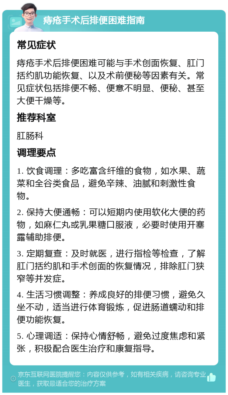 痔疮手术后排便困难指南 常见症状 痔疮手术后排便困难可能与手术创面恢复、肛门括约肌功能恢复、以及术前便秘等因素有关。常见症状包括排便不畅、便意不明显、便秘、甚至大便干燥等。 推荐科室 肛肠科 调理要点 1. 饮食调理：多吃富含纤维的食物，如水果、蔬菜和全谷类食品，避免辛辣、油腻和刺激性食物。 2. 保持大便通畅：可以短期内使用软化大便的药物，如麻仁丸或乳果糖口服液，必要时使用开塞露辅助排便。 3. 定期复查：及时就医，进行指检等检查，了解肛门括约肌和手术创面的恢复情况，排除肛门狭窄等并发症。 4. 生活习惯调整：养成良好的排便习惯，避免久坐不动，适当进行体育锻炼，促进肠道蠕动和排便功能恢复。 5. 心理调适：保持心情舒畅，避免过度焦虑和紧张，积极配合医生治疗和康复指导。