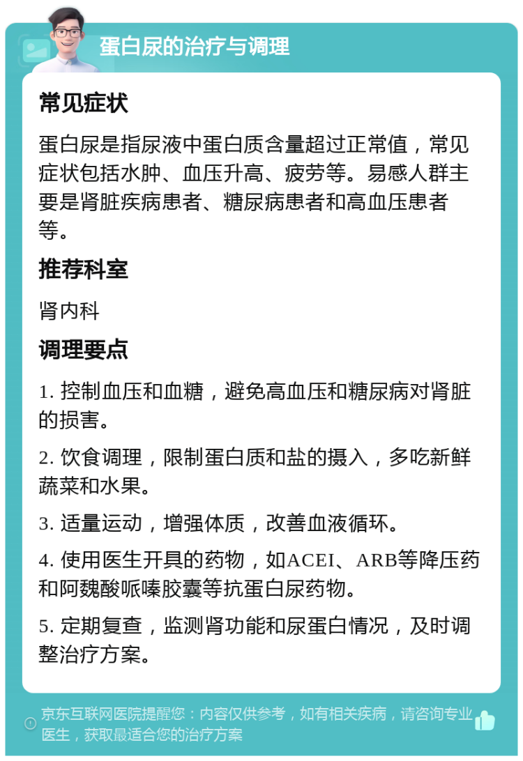 蛋白尿的治疗与调理 常见症状 蛋白尿是指尿液中蛋白质含量超过正常值，常见症状包括水肿、血压升高、疲劳等。易感人群主要是肾脏疾病患者、糖尿病患者和高血压患者等。 推荐科室 肾内科 调理要点 1. 控制血压和血糖，避免高血压和糖尿病对肾脏的损害。 2. 饮食调理，限制蛋白质和盐的摄入，多吃新鲜蔬菜和水果。 3. 适量运动，增强体质，改善血液循环。 4. 使用医生开具的药物，如ACEI、ARB等降压药和阿魏酸哌嗪胶囊等抗蛋白尿药物。 5. 定期复查，监测肾功能和尿蛋白情况，及时调整治疗方案。