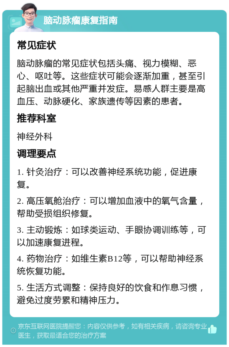 脑动脉瘤康复指南 常见症状 脑动脉瘤的常见症状包括头痛、视力模糊、恶心、呕吐等。这些症状可能会逐渐加重，甚至引起脑出血或其他严重并发症。易感人群主要是高血压、动脉硬化、家族遗传等因素的患者。 推荐科室 神经外科 调理要点 1. 针灸治疗：可以改善神经系统功能，促进康复。 2. 高压氧舱治疗：可以增加血液中的氧气含量，帮助受损组织修复。 3. 主动锻炼：如球类运动、手眼协调训练等，可以加速康复进程。 4. 药物治疗：如维生素B12等，可以帮助神经系统恢复功能。 5. 生活方式调整：保持良好的饮食和作息习惯，避免过度劳累和精神压力。