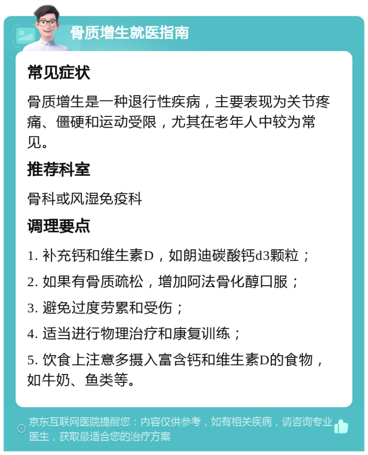 骨质增生就医指南 常见症状 骨质增生是一种退行性疾病，主要表现为关节疼痛、僵硬和运动受限，尤其在老年人中较为常见。 推荐科室 骨科或风湿免疫科 调理要点 1. 补充钙和维生素D，如朗迪碳酸钙d3颗粒； 2. 如果有骨质疏松，增加阿法骨化醇口服； 3. 避免过度劳累和受伤； 4. 适当进行物理治疗和康复训练； 5. 饮食上注意多摄入富含钙和维生素D的食物，如牛奶、鱼类等。