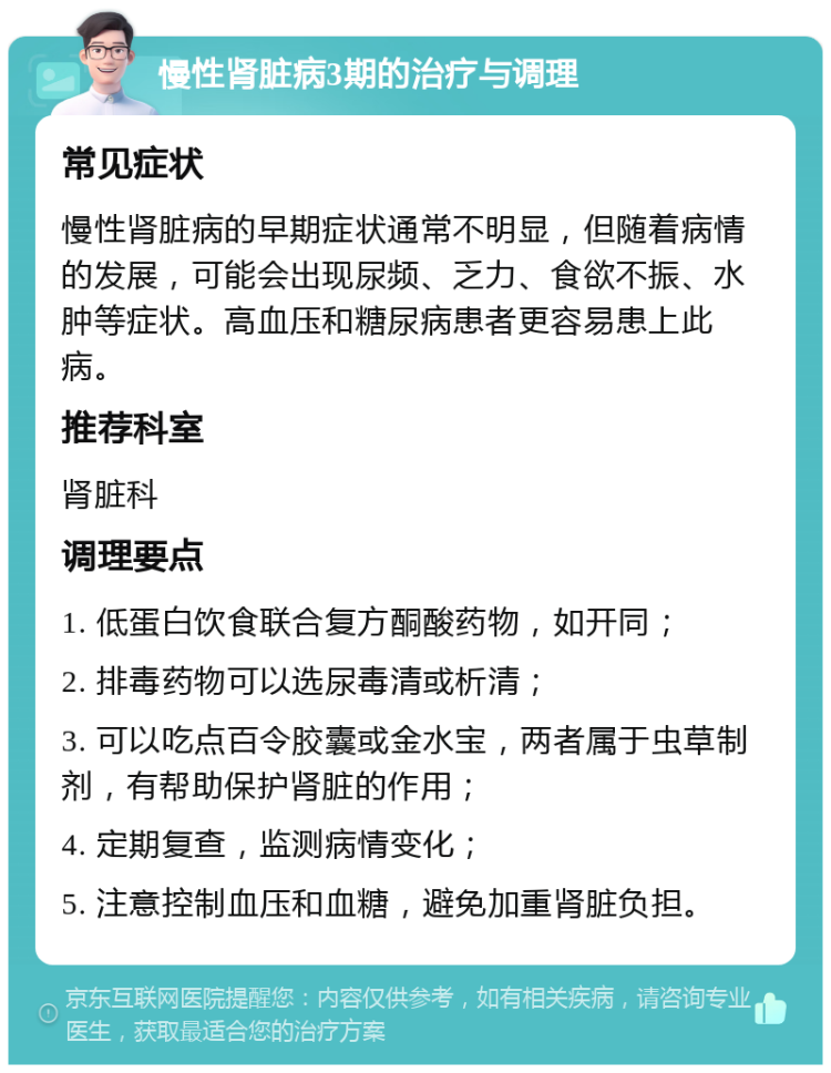 慢性肾脏病3期的治疗与调理 常见症状 慢性肾脏病的早期症状通常不明显，但随着病情的发展，可能会出现尿频、乏力、食欲不振、水肿等症状。高血压和糖尿病患者更容易患上此病。 推荐科室 肾脏科 调理要点 1. 低蛋白饮食联合复方酮酸药物，如开同； 2. 排毒药物可以选尿毒清或析清； 3. 可以吃点百令胶囊或金水宝，两者属于虫草制剂，有帮助保护肾脏的作用； 4. 定期复查，监测病情变化； 5. 注意控制血压和血糖，避免加重肾脏负担。