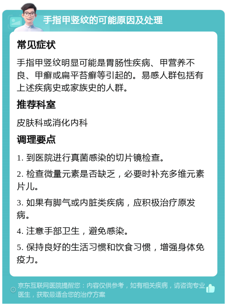 手指甲竖纹的可能原因及处理 常见症状 手指甲竖纹明显可能是胃肠性疾病、甲营养不良、甲癣或扁平苔癣等引起的。易感人群包括有上述疾病史或家族史的人群。 推荐科室 皮肤科或消化内科 调理要点 1. 到医院进行真菌感染的切片镜检查。 2. 检查微量元素是否缺乏，必要时补充多维元素片儿。 3. 如果有脚气或内脏类疾病，应积极治疗原发病。 4. 注意手部卫生，避免感染。 5. 保持良好的生活习惯和饮食习惯，增强身体免疫力。