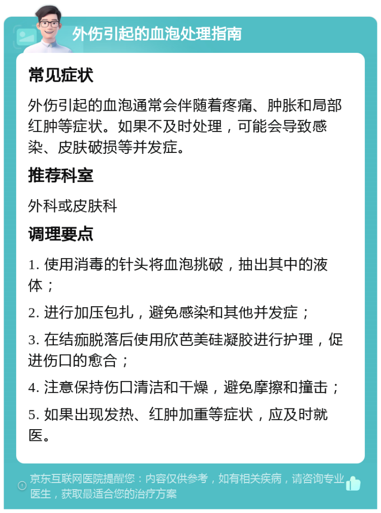 外伤引起的血泡处理指南 常见症状 外伤引起的血泡通常会伴随着疼痛、肿胀和局部红肿等症状。如果不及时处理，可能会导致感染、皮肤破损等并发症。 推荐科室 外科或皮肤科 调理要点 1. 使用消毒的针头将血泡挑破，抽出其中的液体； 2. 进行加压包扎，避免感染和其他并发症； 3. 在结痂脱落后使用欣芭美硅凝胶进行护理，促进伤口的愈合； 4. 注意保持伤口清洁和干燥，避免摩擦和撞击； 5. 如果出现发热、红肿加重等症状，应及时就医。