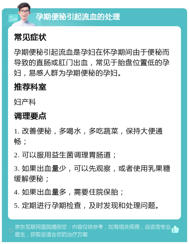 孕期便秘引起流血的处理 常见症状 孕期便秘引起流血是孕妇在怀孕期间由于便秘而导致的直肠或肛门出血，常见于胎盘位置低的孕妇，易感人群为孕期便秘的孕妇。 推荐科室 妇产科 调理要点 1. 改善便秘，多喝水，多吃蔬菜，保持大便通畅； 2. 可以服用益生菌调理胃肠道； 3. 如果出血量少，可以先观察，或者使用乳果糖缓解便秘； 4. 如果出血量多，需要住院保胎； 5. 定期进行孕期检查，及时发现和处理问题。