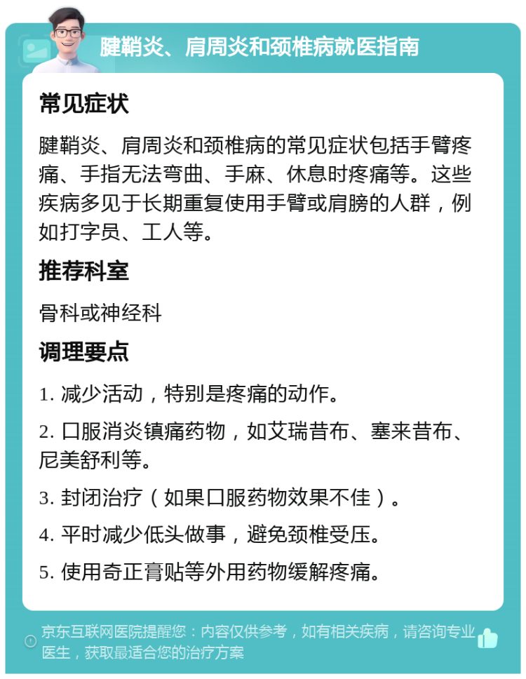 腱鞘炎、肩周炎和颈椎病就医指南 常见症状 腱鞘炎、肩周炎和颈椎病的常见症状包括手臂疼痛、手指无法弯曲、手麻、休息时疼痛等。这些疾病多见于长期重复使用手臂或肩膀的人群，例如打字员、工人等。 推荐科室 骨科或神经科 调理要点 1. 减少活动，特别是疼痛的动作。 2. 口服消炎镇痛药物，如艾瑞昔布、塞来昔布、尼美舒利等。 3. 封闭治疗（如果口服药物效果不佳）。 4. 平时减少低头做事，避免颈椎受压。 5. 使用奇正膏贴等外用药物缓解疼痛。