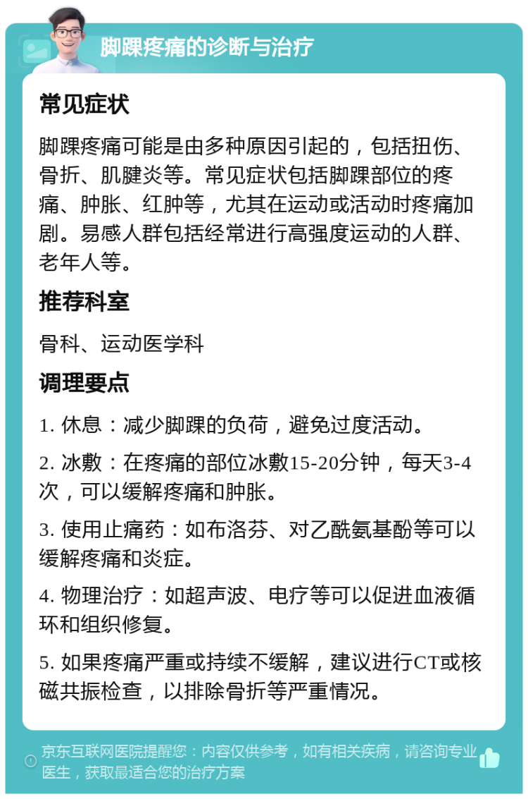 脚踝疼痛的诊断与治疗 常见症状 脚踝疼痛可能是由多种原因引起的，包括扭伤、骨折、肌腱炎等。常见症状包括脚踝部位的疼痛、肿胀、红肿等，尤其在运动或活动时疼痛加剧。易感人群包括经常进行高强度运动的人群、老年人等。 推荐科室 骨科、运动医学科 调理要点 1. 休息：减少脚踝的负荷，避免过度活动。 2. 冰敷：在疼痛的部位冰敷15-20分钟，每天3-4次，可以缓解疼痛和肿胀。 3. 使用止痛药：如布洛芬、对乙酰氨基酚等可以缓解疼痛和炎症。 4. 物理治疗：如超声波、电疗等可以促进血液循环和组织修复。 5. 如果疼痛严重或持续不缓解，建议进行CT或核磁共振检查，以排除骨折等严重情况。