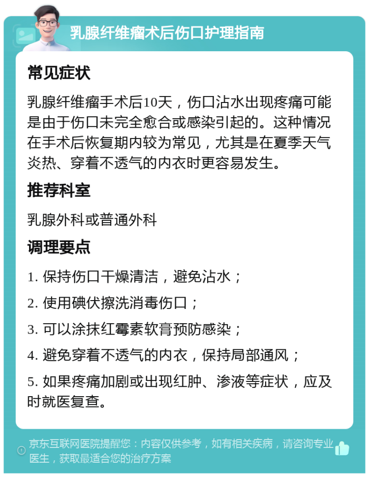 乳腺纤维瘤术后伤口护理指南 常见症状 乳腺纤维瘤手术后10天，伤口沾水出现疼痛可能是由于伤口未完全愈合或感染引起的。这种情况在手术后恢复期内较为常见，尤其是在夏季天气炎热、穿着不透气的内衣时更容易发生。 推荐科室 乳腺外科或普通外科 调理要点 1. 保持伤口干燥清洁，避免沾水； 2. 使用碘伏擦洗消毒伤口； 3. 可以涂抹红霉素软膏预防感染； 4. 避免穿着不透气的内衣，保持局部通风； 5. 如果疼痛加剧或出现红肿、渗液等症状，应及时就医复查。