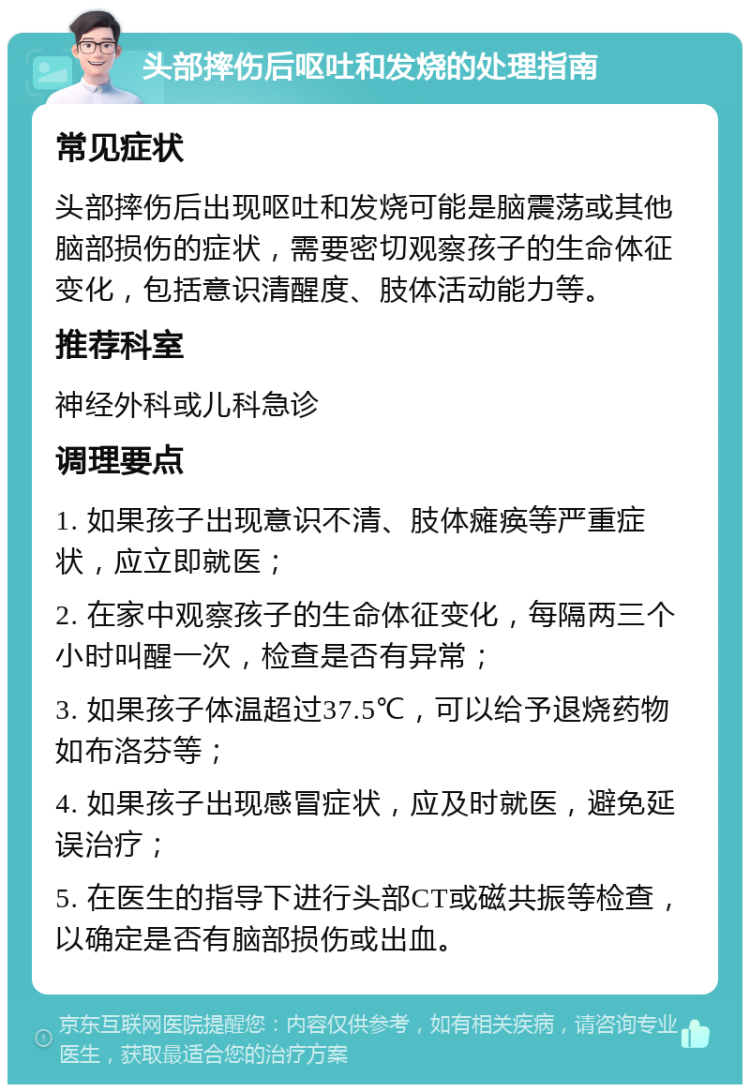 头部摔伤后呕吐和发烧的处理指南 常见症状 头部摔伤后出现呕吐和发烧可能是脑震荡或其他脑部损伤的症状，需要密切观察孩子的生命体征变化，包括意识清醒度、肢体活动能力等。 推荐科室 神经外科或儿科急诊 调理要点 1. 如果孩子出现意识不清、肢体瘫痪等严重症状，应立即就医； 2. 在家中观察孩子的生命体征变化，每隔两三个小时叫醒一次，检查是否有异常； 3. 如果孩子体温超过37.5℃，可以给予退烧药物如布洛芬等； 4. 如果孩子出现感冒症状，应及时就医，避免延误治疗； 5. 在医生的指导下进行头部CT或磁共振等检查，以确定是否有脑部损伤或出血。