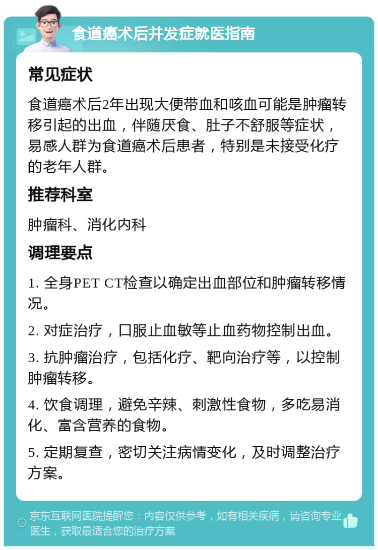 食道癌术后并发症就医指南 常见症状 食道癌术后2年出现大便带血和咳血可能是肿瘤转移引起的出血，伴随厌食、肚子不舒服等症状，易感人群为食道癌术后患者，特别是未接受化疗的老年人群。 推荐科室 肿瘤科、消化内科 调理要点 1. 全身PET CT检查以确定出血部位和肿瘤转移情况。 2. 对症治疗，口服止血敏等止血药物控制出血。 3. 抗肿瘤治疗，包括化疗、靶向治疗等，以控制肿瘤转移。 4. 饮食调理，避免辛辣、刺激性食物，多吃易消化、富含营养的食物。 5. 定期复查，密切关注病情变化，及时调整治疗方案。