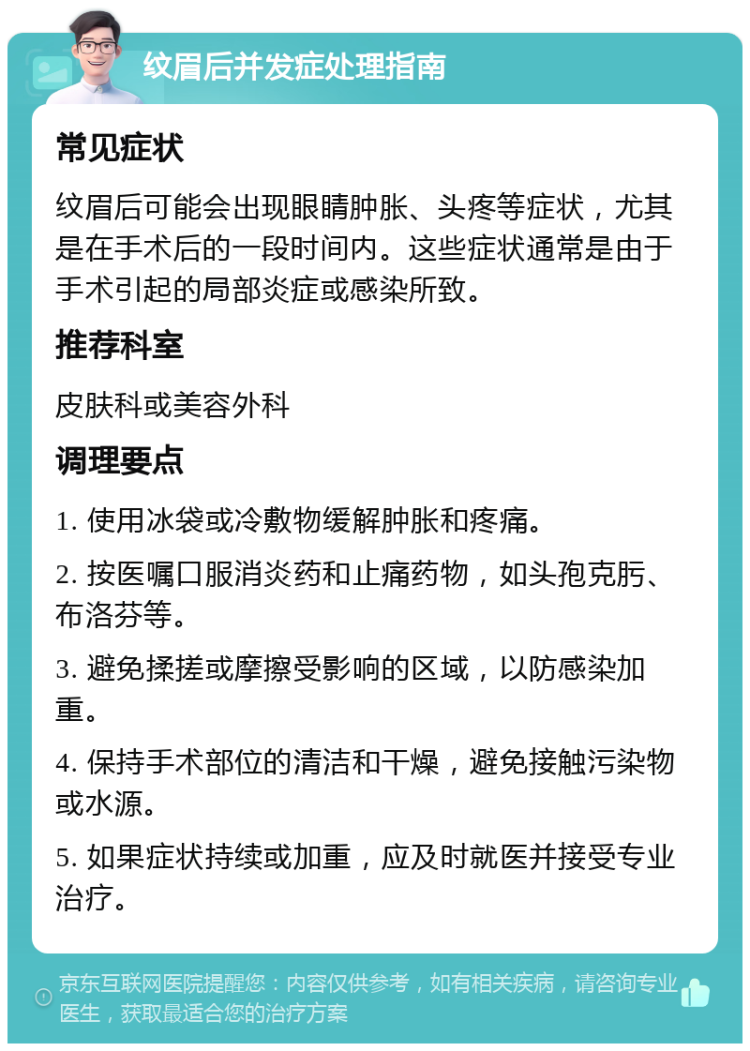 纹眉后并发症处理指南 常见症状 纹眉后可能会出现眼睛肿胀、头疼等症状，尤其是在手术后的一段时间内。这些症状通常是由于手术引起的局部炎症或感染所致。 推荐科室 皮肤科或美容外科 调理要点 1. 使用冰袋或冷敷物缓解肿胀和疼痛。 2. 按医嘱口服消炎药和止痛药物，如头孢克肟、布洛芬等。 3. 避免揉搓或摩擦受影响的区域，以防感染加重。 4. 保持手术部位的清洁和干燥，避免接触污染物或水源。 5. 如果症状持续或加重，应及时就医并接受专业治疗。