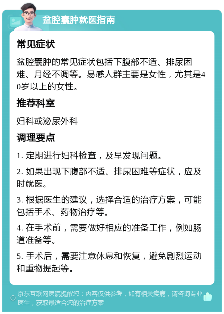 盆腔囊肿就医指南 常见症状 盆腔囊肿的常见症状包括下腹部不适、排尿困难、月经不调等。易感人群主要是女性，尤其是40岁以上的女性。 推荐科室 妇科或泌尿外科 调理要点 1. 定期进行妇科检查，及早发现问题。 2. 如果出现下腹部不适、排尿困难等症状，应及时就医。 3. 根据医生的建议，选择合适的治疗方案，可能包括手术、药物治疗等。 4. 在手术前，需要做好相应的准备工作，例如肠道准备等。 5. 手术后，需要注意休息和恢复，避免剧烈运动和重物提起等。