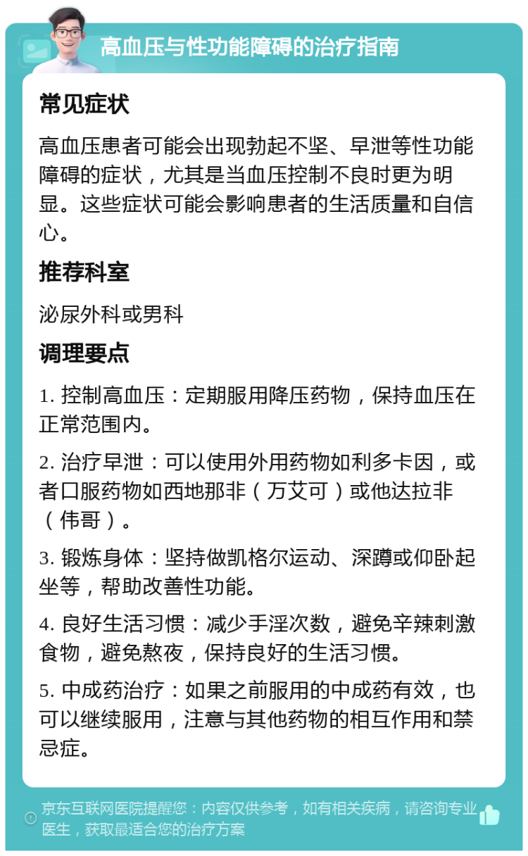 高血压与性功能障碍的治疗指南 常见症状 高血压患者可能会出现勃起不坚、早泄等性功能障碍的症状，尤其是当血压控制不良时更为明显。这些症状可能会影响患者的生活质量和自信心。 推荐科室 泌尿外科或男科 调理要点 1. 控制高血压：定期服用降压药物，保持血压在正常范围内。 2. 治疗早泄：可以使用外用药物如利多卡因，或者口服药物如西地那非（万艾可）或他达拉非（伟哥）。 3. 锻炼身体：坚持做凯格尔运动、深蹲或仰卧起坐等，帮助改善性功能。 4. 良好生活习惯：减少手淫次数，避免辛辣刺激食物，避免熬夜，保持良好的生活习惯。 5. 中成药治疗：如果之前服用的中成药有效，也可以继续服用，注意与其他药物的相互作用和禁忌症。