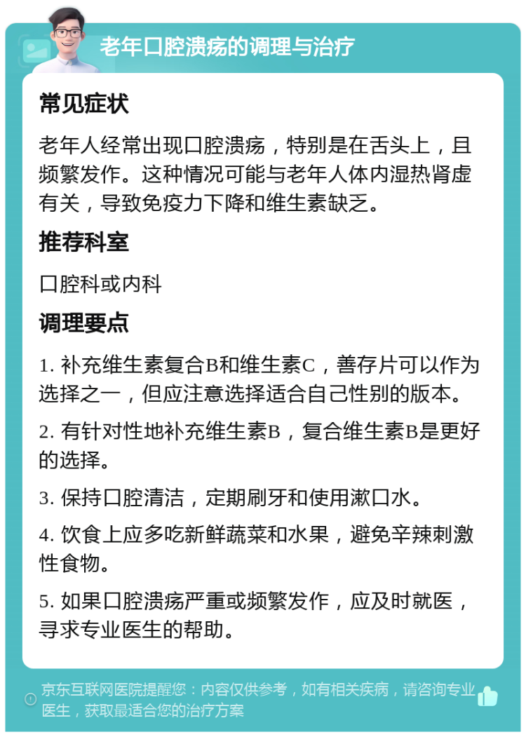 老年口腔溃疡的调理与治疗 常见症状 老年人经常出现口腔溃疡，特别是在舌头上，且频繁发作。这种情况可能与老年人体内湿热肾虚有关，导致免疫力下降和维生素缺乏。 推荐科室 口腔科或内科 调理要点 1. 补充维生素复合B和维生素C，善存片可以作为选择之一，但应注意选择适合自己性别的版本。 2. 有针对性地补充维生素B，复合维生素B是更好的选择。 3. 保持口腔清洁，定期刷牙和使用漱口水。 4. 饮食上应多吃新鲜蔬菜和水果，避免辛辣刺激性食物。 5. 如果口腔溃疡严重或频繁发作，应及时就医，寻求专业医生的帮助。