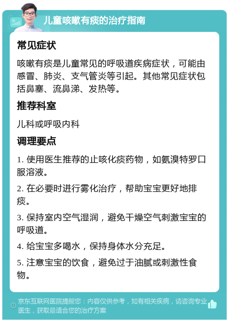 儿童咳嗽有痰的治疗指南 常见症状 咳嗽有痰是儿童常见的呼吸道疾病症状，可能由感冒、肺炎、支气管炎等引起。其他常见症状包括鼻塞、流鼻涕、发热等。 推荐科室 儿科或呼吸内科 调理要点 1. 使用医生推荐的止咳化痰药物，如氨溴特罗口服溶液。 2. 在必要时进行雾化治疗，帮助宝宝更好地排痰。 3. 保持室内空气湿润，避免干燥空气刺激宝宝的呼吸道。 4. 给宝宝多喝水，保持身体水分充足。 5. 注意宝宝的饮食，避免过于油腻或刺激性食物。