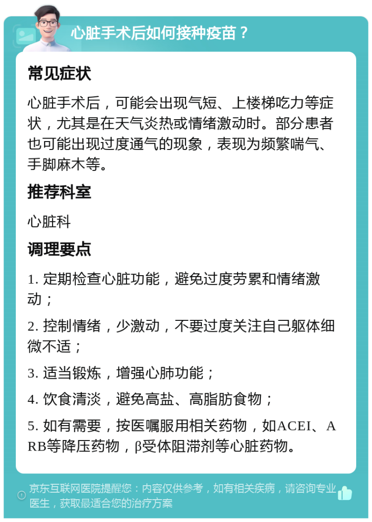 心脏手术后如何接种疫苗？ 常见症状 心脏手术后，可能会出现气短、上楼梯吃力等症状，尤其是在天气炎热或情绪激动时。部分患者也可能出现过度通气的现象，表现为频繁喘气、手脚麻木等。 推荐科室 心脏科 调理要点 1. 定期检查心脏功能，避免过度劳累和情绪激动； 2. 控制情绪，少激动，不要过度关注自己躯体细微不适； 3. 适当锻炼，增强心肺功能； 4. 饮食清淡，避免高盐、高脂肪食物； 5. 如有需要，按医嘱服用相关药物，如ACEI、ARB等降压药物，β受体阻滞剂等心脏药物。