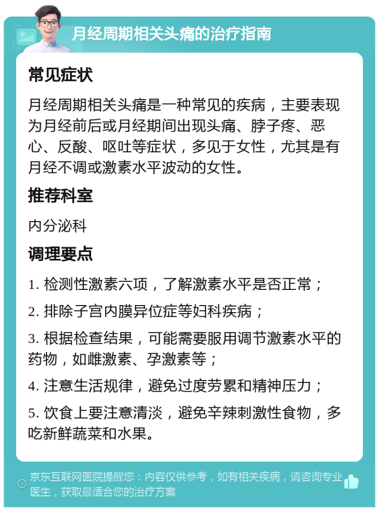 月经周期相关头痛的治疗指南 常见症状 月经周期相关头痛是一种常见的疾病，主要表现为月经前后或月经期间出现头痛、脖子疼、恶心、反酸、呕吐等症状，多见于女性，尤其是有月经不调或激素水平波动的女性。 推荐科室 内分泌科 调理要点 1. 检测性激素六项，了解激素水平是否正常； 2. 排除子宫内膜异位症等妇科疾病； 3. 根据检查结果，可能需要服用调节激素水平的药物，如雌激素、孕激素等； 4. 注意生活规律，避免过度劳累和精神压力； 5. 饮食上要注意清淡，避免辛辣刺激性食物，多吃新鲜蔬菜和水果。