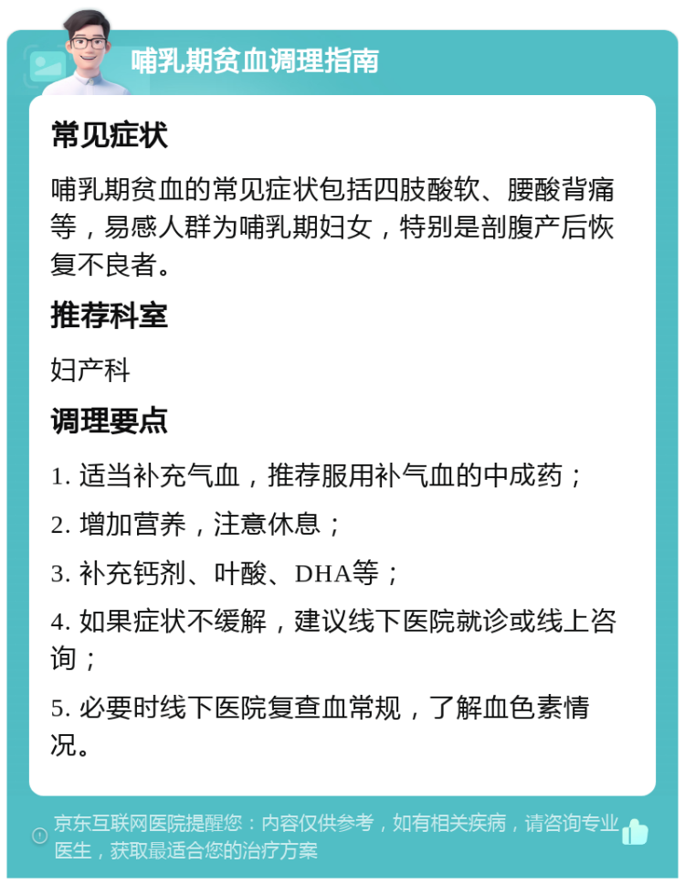 哺乳期贫血调理指南 常见症状 哺乳期贫血的常见症状包括四肢酸软、腰酸背痛等，易感人群为哺乳期妇女，特别是剖腹产后恢复不良者。 推荐科室 妇产科 调理要点 1. 适当补充气血，推荐服用补气血的中成药； 2. 增加营养，注意休息； 3. 补充钙剂、叶酸、DHA等； 4. 如果症状不缓解，建议线下医院就诊或线上咨询； 5. 必要时线下医院复查血常规，了解血色素情况。