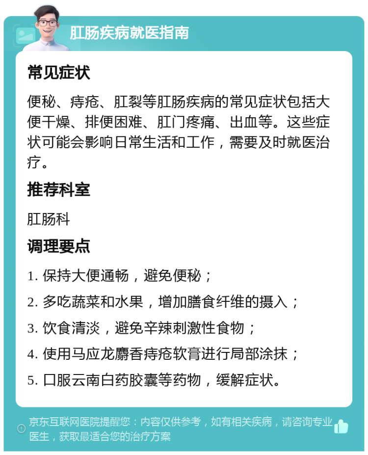 肛肠疾病就医指南 常见症状 便秘、痔疮、肛裂等肛肠疾病的常见症状包括大便干燥、排便困难、肛门疼痛、出血等。这些症状可能会影响日常生活和工作，需要及时就医治疗。 推荐科室 肛肠科 调理要点 1. 保持大便通畅，避免便秘； 2. 多吃蔬菜和水果，增加膳食纤维的摄入； 3. 饮食清淡，避免辛辣刺激性食物； 4. 使用马应龙麝香痔疮软膏进行局部涂抹； 5. 口服云南白药胶囊等药物，缓解症状。