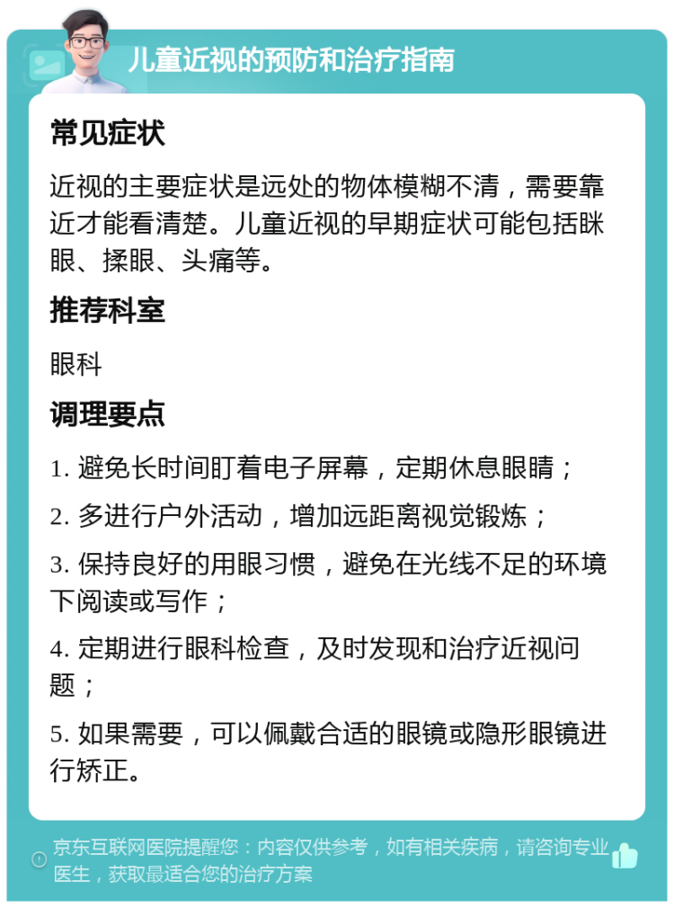 儿童近视的预防和治疗指南 常见症状 近视的主要症状是远处的物体模糊不清，需要靠近才能看清楚。儿童近视的早期症状可能包括眯眼、揉眼、头痛等。 推荐科室 眼科 调理要点 1. 避免长时间盯着电子屏幕，定期休息眼睛； 2. 多进行户外活动，增加远距离视觉锻炼； 3. 保持良好的用眼习惯，避免在光线不足的环境下阅读或写作； 4. 定期进行眼科检查，及时发现和治疗近视问题； 5. 如果需要，可以佩戴合适的眼镜或隐形眼镜进行矫正。