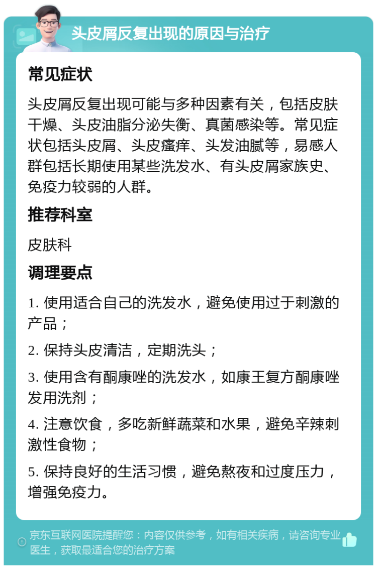 头皮屑反复出现的原因与治疗 常见症状 头皮屑反复出现可能与多种因素有关，包括皮肤干燥、头皮油脂分泌失衡、真菌感染等。常见症状包括头皮屑、头皮瘙痒、头发油腻等，易感人群包括长期使用某些洗发水、有头皮屑家族史、免疫力较弱的人群。 推荐科室 皮肤科 调理要点 1. 使用适合自己的洗发水，避免使用过于刺激的产品； 2. 保持头皮清洁，定期洗头； 3. 使用含有酮康唑的洗发水，如康王复方酮康唑发用洗剂； 4. 注意饮食，多吃新鲜蔬菜和水果，避免辛辣刺激性食物； 5. 保持良好的生活习惯，避免熬夜和过度压力，增强免疫力。