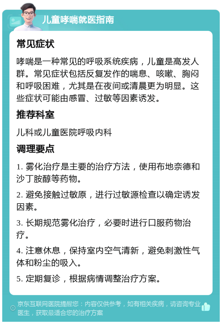 儿童哮喘就医指南 常见症状 哮喘是一种常见的呼吸系统疾病，儿童是高发人群。常见症状包括反复发作的喘息、咳嗽、胸闷和呼吸困难，尤其是在夜间或清晨更为明显。这些症状可能由感冒、过敏等因素诱发。 推荐科室 儿科或儿童医院呼吸内科 调理要点 1. 雾化治疗是主要的治疗方法，使用布地奈德和沙丁胺醇等药物。 2. 避免接触过敏原，进行过敏源检查以确定诱发因素。 3. 长期规范雾化治疗，必要时进行口服药物治疗。 4. 注意休息，保持室内空气清新，避免刺激性气体和粉尘的吸入。 5. 定期复诊，根据病情调整治疗方案。