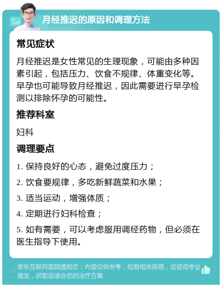 月经推迟的原因和调理方法 常见症状 月经推迟是女性常见的生理现象，可能由多种因素引起，包括压力、饮食不规律、体重变化等。早孕也可能导致月经推迟，因此需要进行早孕检测以排除怀孕的可能性。 推荐科室 妇科 调理要点 1. 保持良好的心态，避免过度压力； 2. 饮食要规律，多吃新鲜蔬菜和水果； 3. 适当运动，增强体质； 4. 定期进行妇科检查； 5. 如有需要，可以考虑服用调经药物，但必须在医生指导下使用。