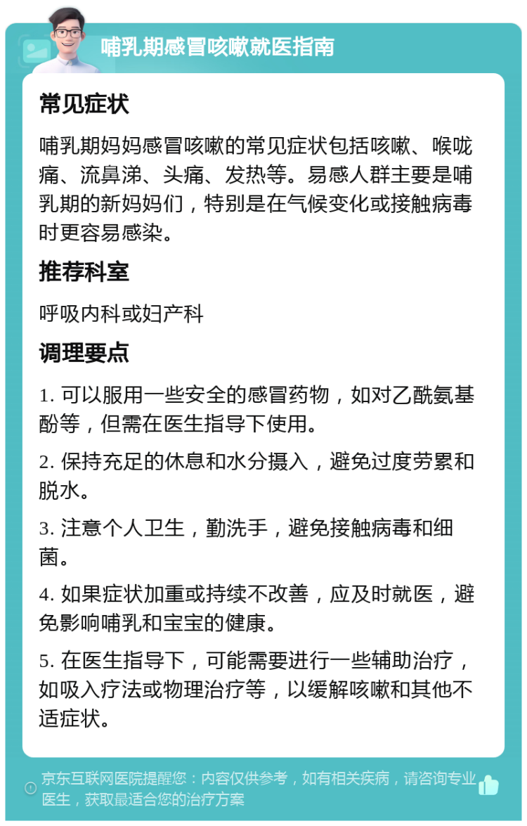 哺乳期感冒咳嗽就医指南 常见症状 哺乳期妈妈感冒咳嗽的常见症状包括咳嗽、喉咙痛、流鼻涕、头痛、发热等。易感人群主要是哺乳期的新妈妈们，特别是在气候变化或接触病毒时更容易感染。 推荐科室 呼吸内科或妇产科 调理要点 1. 可以服用一些安全的感冒药物，如对乙酰氨基酚等，但需在医生指导下使用。 2. 保持充足的休息和水分摄入，避免过度劳累和脱水。 3. 注意个人卫生，勤洗手，避免接触病毒和细菌。 4. 如果症状加重或持续不改善，应及时就医，避免影响哺乳和宝宝的健康。 5. 在医生指导下，可能需要进行一些辅助治疗，如吸入疗法或物理治疗等，以缓解咳嗽和其他不适症状。