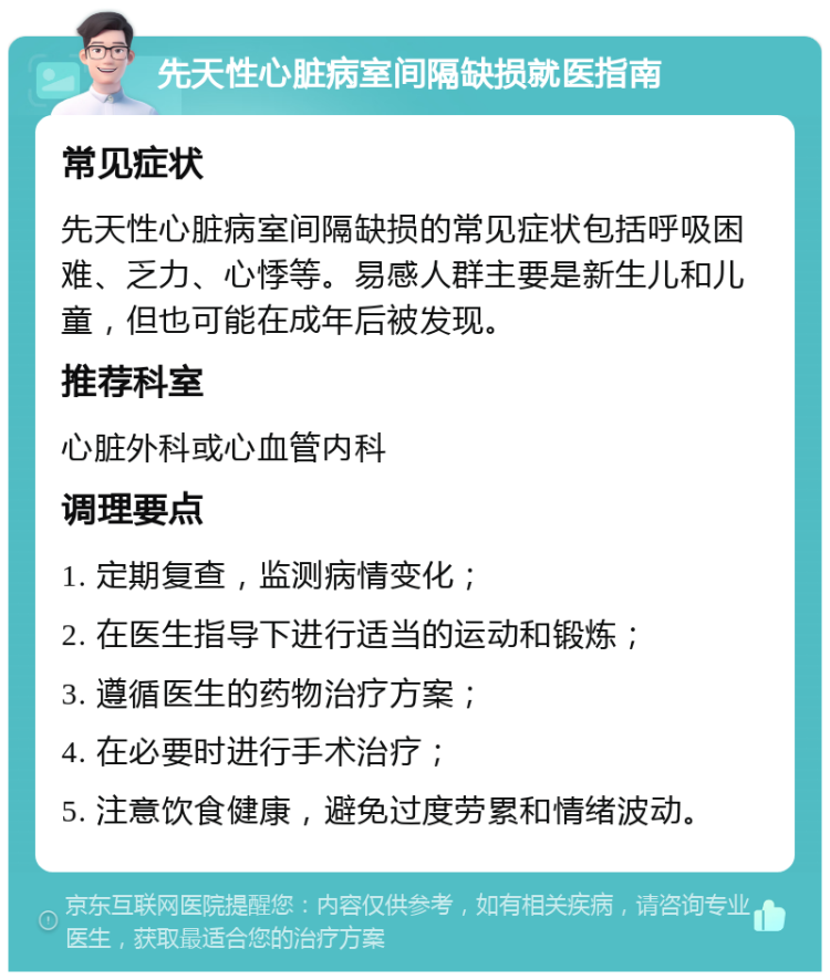 先天性心脏病室间隔缺损就医指南 常见症状 先天性心脏病室间隔缺损的常见症状包括呼吸困难、乏力、心悸等。易感人群主要是新生儿和儿童，但也可能在成年后被发现。 推荐科室 心脏外科或心血管内科 调理要点 1. 定期复查，监测病情变化； 2. 在医生指导下进行适当的运动和锻炼； 3. 遵循医生的药物治疗方案； 4. 在必要时进行手术治疗； 5. 注意饮食健康，避免过度劳累和情绪波动。