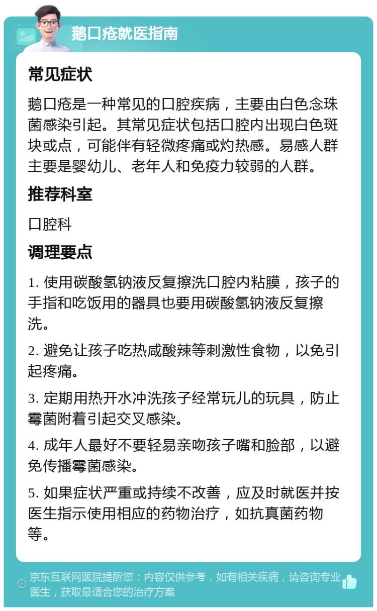 鹅口疮就医指南 常见症状 鹅口疮是一种常见的口腔疾病，主要由白色念珠菌感染引起。其常见症状包括口腔内出现白色斑块或点，可能伴有轻微疼痛或灼热感。易感人群主要是婴幼儿、老年人和免疫力较弱的人群。 推荐科室 口腔科 调理要点 1. 使用碳酸氢钠液反复擦洗口腔内粘膜，孩子的手指和吃饭用的器具也要用碳酸氢钠液反复擦洗。 2. 避免让孩子吃热咸酸辣等刺激性食物，以免引起疼痛。 3. 定期用热开水冲洗孩子经常玩儿的玩具，防止霉菌附着引起交叉感染。 4. 成年人最好不要轻易亲吻孩子嘴和脸部，以避免传播霉菌感染。 5. 如果症状严重或持续不改善，应及时就医并按医生指示使用相应的药物治疗，如抗真菌药物等。