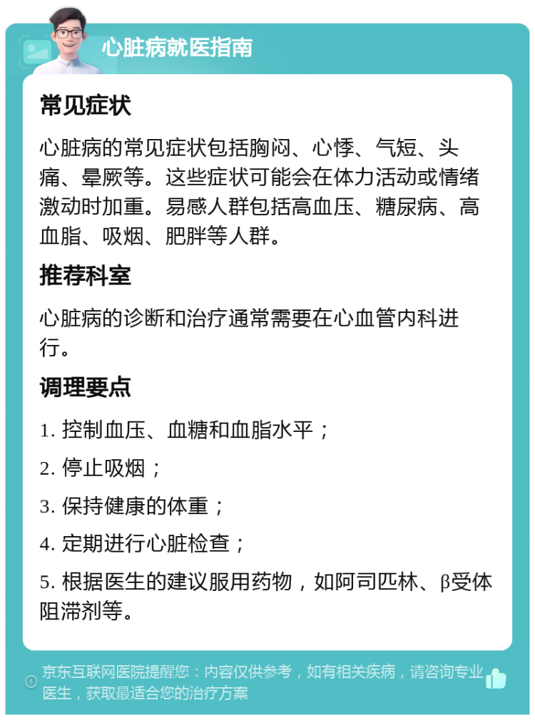 心脏病就医指南 常见症状 心脏病的常见症状包括胸闷、心悸、气短、头痛、晕厥等。这些症状可能会在体力活动或情绪激动时加重。易感人群包括高血压、糖尿病、高血脂、吸烟、肥胖等人群。 推荐科室 心脏病的诊断和治疗通常需要在心血管内科进行。 调理要点 1. 控制血压、血糖和血脂水平； 2. 停止吸烟； 3. 保持健康的体重； 4. 定期进行心脏检查； 5. 根据医生的建议服用药物，如阿司匹林、β受体阻滞剂等。