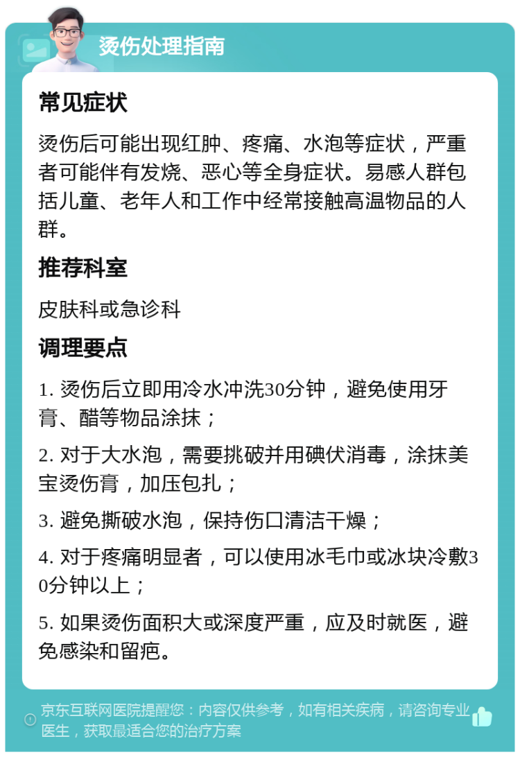 烫伤处理指南 常见症状 烫伤后可能出现红肿、疼痛、水泡等症状，严重者可能伴有发烧、恶心等全身症状。易感人群包括儿童、老年人和工作中经常接触高温物品的人群。 推荐科室 皮肤科或急诊科 调理要点 1. 烫伤后立即用冷水冲洗30分钟，避免使用牙膏、醋等物品涂抹； 2. 对于大水泡，需要挑破并用碘伏消毒，涂抹美宝烫伤膏，加压包扎； 3. 避免撕破水泡，保持伤口清洁干燥； 4. 对于疼痛明显者，可以使用冰毛巾或冰块冷敷30分钟以上； 5. 如果烫伤面积大或深度严重，应及时就医，避免感染和留疤。