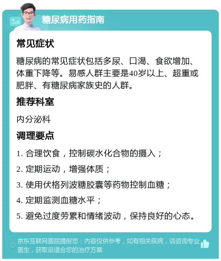 糖尿病用药指南 常见症状 糖尿病的常见症状包括多尿、口渴、食欲增加、体重下降等。易感人群主要是40岁以上、超重或肥胖、有糖尿病家族史的人群。 推荐科室 内分泌科 调理要点 1. 合理饮食，控制碳水化合物的摄入； 2. 定期运动，增强体质； 3. 使用伏格列波糖胶囊等药物控制血糖； 4. 定期监测血糖水平； 5. 避免过度劳累和情绪波动，保持良好的心态。