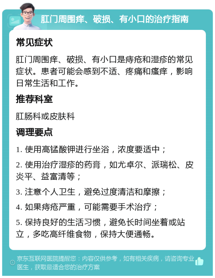 肛门周围痒、破损、有小口的治疗指南 常见症状 肛门周围痒、破损、有小口是痔疮和湿疹的常见症状。患者可能会感到不适、疼痛和瘙痒，影响日常生活和工作。 推荐科室 肛肠科或皮肤科 调理要点 1. 使用高锰酸钾进行坐浴，浓度要适中； 2. 使用治疗湿疹的药膏，如尤卓尔、派瑞松、皮炎平、益富清等； 3. 注意个人卫生，避免过度清洁和摩擦； 4. 如果痔疮严重，可能需要手术治疗； 5. 保持良好的生活习惯，避免长时间坐着或站立，多吃高纤维食物，保持大便通畅。