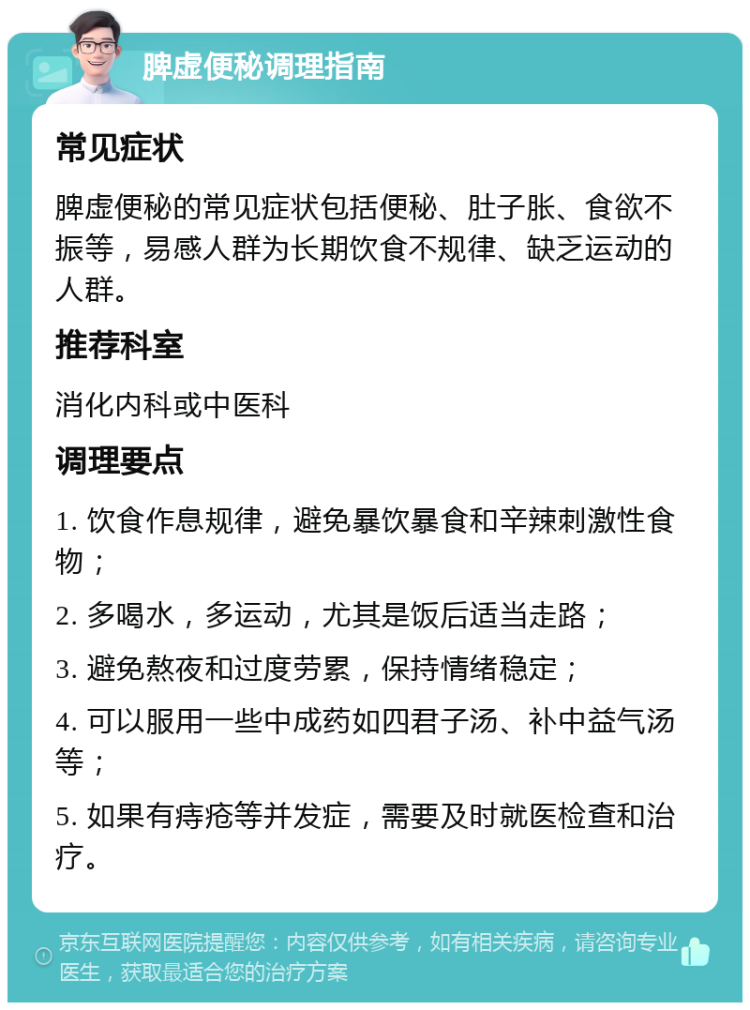 脾虚便秘调理指南 常见症状 脾虚便秘的常见症状包括便秘、肚子胀、食欲不振等，易感人群为长期饮食不规律、缺乏运动的人群。 推荐科室 消化内科或中医科 调理要点 1. 饮食作息规律，避免暴饮暴食和辛辣刺激性食物； 2. 多喝水，多运动，尤其是饭后适当走路； 3. 避免熬夜和过度劳累，保持情绪稳定； 4. 可以服用一些中成药如四君子汤、补中益气汤等； 5. 如果有痔疮等并发症，需要及时就医检查和治疗。