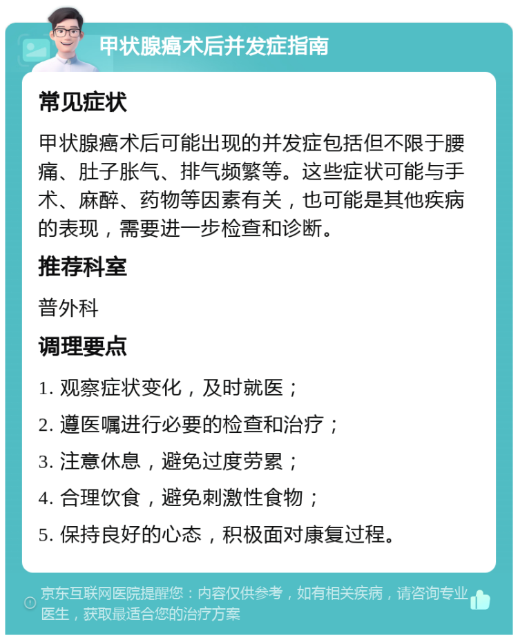 甲状腺癌术后并发症指南 常见症状 甲状腺癌术后可能出现的并发症包括但不限于腰痛、肚子胀气、排气频繁等。这些症状可能与手术、麻醉、药物等因素有关，也可能是其他疾病的表现，需要进一步检查和诊断。 推荐科室 普外科 调理要点 1. 观察症状变化，及时就医； 2. 遵医嘱进行必要的检查和治疗； 3. 注意休息，避免过度劳累； 4. 合理饮食，避免刺激性食物； 5. 保持良好的心态，积极面对康复过程。