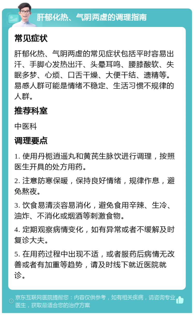 肝郁化热、气阴两虚的调理指南 常见症状 肝郁化热、气阴两虚的常见症状包括平时容易出汗、手脚心发热出汗、头晕耳鸣、腰膝酸软、失眠多梦、心烦、口舌干燥、大便干结、遗精等。易感人群可能是情绪不稳定、生活习惯不规律的人群。 推荐科室 中医科 调理要点 1. 使用丹栀逍遥丸和黄芪生脉饮进行调理，按照医生开具的处方用药。 2. 注意防寒保暖，保持良好情绪，规律作息，避免熬夜。 3. 饮食易清淡容易消化，避免食用辛辣、生冷、油炸、不消化或烟酒等刺激食物。 4. 定期观察病情变化，如有异常或者不缓解及时复诊大夫。 5. 在用药过程中出现不适，或者服药后病情无改善或者有加重等趋势，请及时线下就近医院就诊。