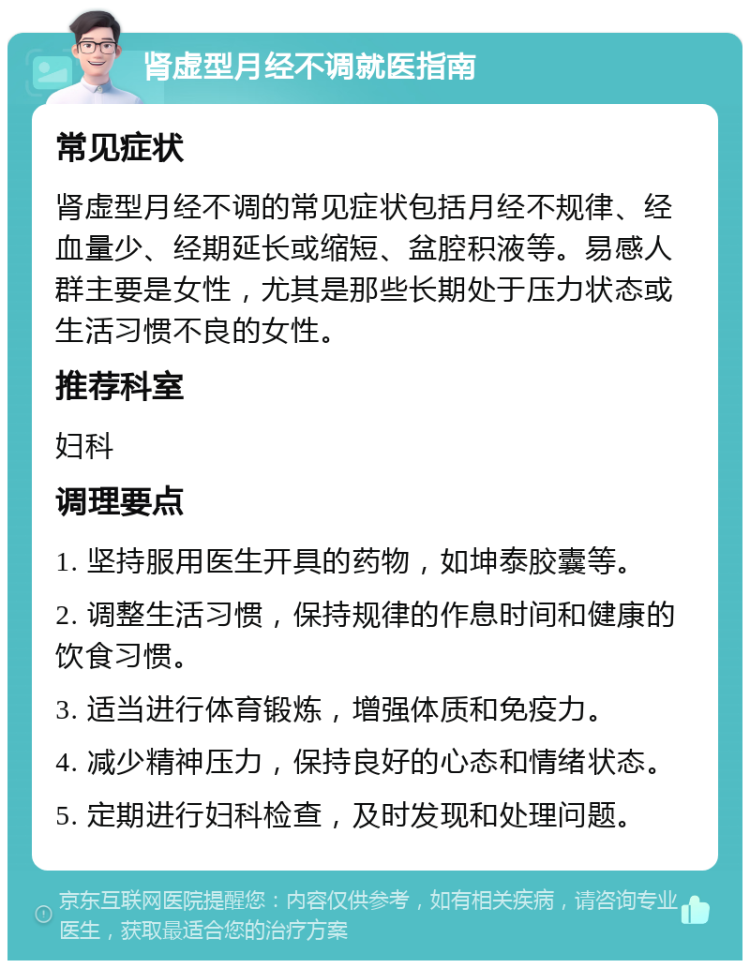 肾虚型月经不调就医指南 常见症状 肾虚型月经不调的常见症状包括月经不规律、经血量少、经期延长或缩短、盆腔积液等。易感人群主要是女性，尤其是那些长期处于压力状态或生活习惯不良的女性。 推荐科室 妇科 调理要点 1. 坚持服用医生开具的药物，如坤泰胶囊等。 2. 调整生活习惯，保持规律的作息时间和健康的饮食习惯。 3. 适当进行体育锻炼，增强体质和免疫力。 4. 减少精神压力，保持良好的心态和情绪状态。 5. 定期进行妇科检查，及时发现和处理问题。