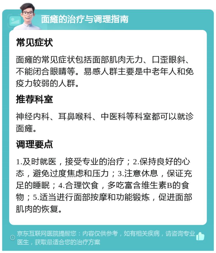 面瘫的治疗与调理指南 常见症状 面瘫的常见症状包括面部肌肉无力、口歪眼斜、不能闭合眼睛等。易感人群主要是中老年人和免疫力较弱的人群。 推荐科室 神经内科、耳鼻喉科、中医科等科室都可以就诊面瘫。 调理要点 1.及时就医，接受专业的治疗；2.保持良好的心态，避免过度焦虑和压力；3.注意休息，保证充足的睡眠；4.合理饮食，多吃富含维生素B的食物；5.适当进行面部按摩和功能锻炼，促进面部肌肉的恢复。