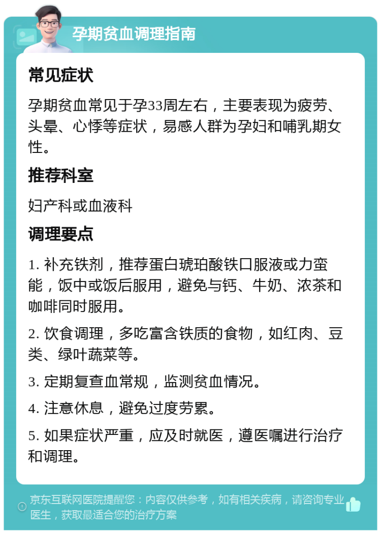 孕期贫血调理指南 常见症状 孕期贫血常见于孕33周左右，主要表现为疲劳、头晕、心悸等症状，易感人群为孕妇和哺乳期女性。 推荐科室 妇产科或血液科 调理要点 1. 补充铁剂，推荐蛋白琥珀酸铁口服液或力蛮能，饭中或饭后服用，避免与钙、牛奶、浓茶和咖啡同时服用。 2. 饮食调理，多吃富含铁质的食物，如红肉、豆类、绿叶蔬菜等。 3. 定期复查血常规，监测贫血情况。 4. 注意休息，避免过度劳累。 5. 如果症状严重，应及时就医，遵医嘱进行治疗和调理。