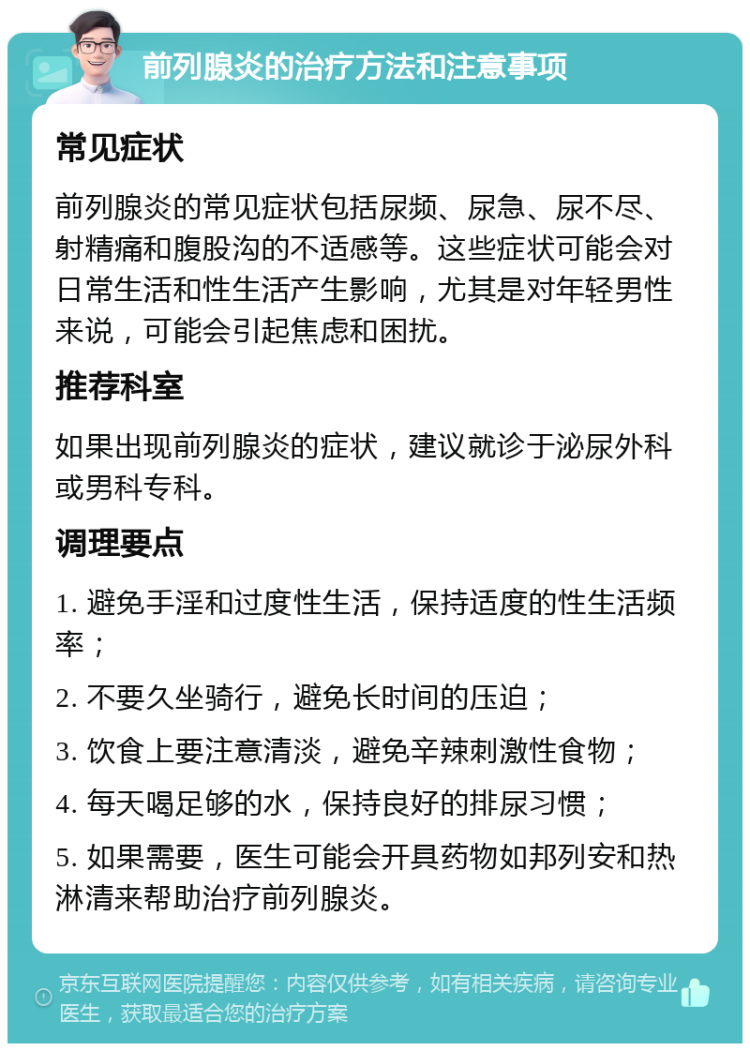 前列腺炎的治疗方法和注意事项 常见症状 前列腺炎的常见症状包括尿频、尿急、尿不尽、射精痛和腹股沟的不适感等。这些症状可能会对日常生活和性生活产生影响，尤其是对年轻男性来说，可能会引起焦虑和困扰。 推荐科室 如果出现前列腺炎的症状，建议就诊于泌尿外科或男科专科。 调理要点 1. 避免手淫和过度性生活，保持适度的性生活频率； 2. 不要久坐骑行，避免长时间的压迫； 3. 饮食上要注意清淡，避免辛辣刺激性食物； 4. 每天喝足够的水，保持良好的排尿习惯； 5. 如果需要，医生可能会开具药物如邦列安和热淋清来帮助治疗前列腺炎。